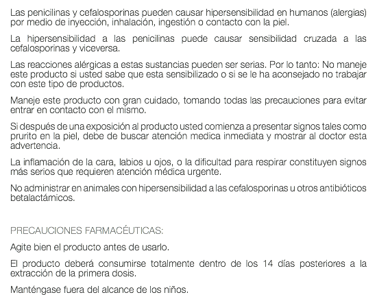 Las penicilinas y cefalosporinas pueden causar hipersensibilidad en humanos (alergias) por medio de inyección, inhalación, ingestión o contacto con la piel. La hipersensibilidad a las penicilinas puede causar sensibilidad cruzada a las cefalosporinas y viceversa. Las reacciones alérgicas a estas sustancias pueden ser serias. Por lo tanto: No maneje este producto si usted sabe que esta sensibilizado o si se le ha aconsejado no trabajar con este tipo de productos. Maneje este producto con gran cuidado, tomando todas las precauciones para evitar entrar en contacto con el mismo. Si después de una exposición al producto usted comienza a presentar signos tales como prurito en la piel, debe de buscar atención medica inmediata y mostrar al doctor esta advertencia. La inflamación de la cara, labios u ojos, o la dificultad para respirar constituyen signos más serios que requieren atención médica urgente. No administrar en animales con hipersensibilidad a las cefalosporinas u otros antibióticos betalactámicos. PRECAUCIONES FARMACÉUTICAS: Agite bien el producto antes de usarlo. El producto deberá consumirse totalmente dentro de los 14 días posteriores a la extracción de la primera dosis. Manténgase fuera del alcance de los niños.