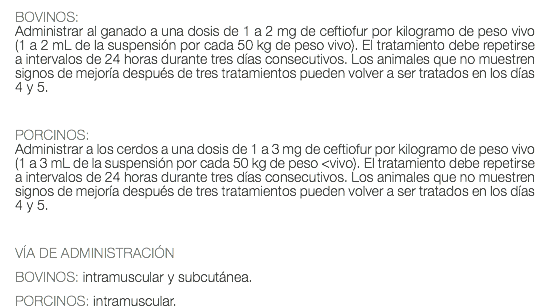 BOVINOS: Administrar al ganado a una dosis de 1 a 2 mg de ceftiofur por kilogramo de peso vivo (1 a 2 mL de la suspensión por cada 50 kg de peso vivo). El tratamiento debe repetirse a intervalos de 24 horas durante tres días consecutivos. Los animales que no muestren signos de mejoría después de tres tratamientos pueden volver a ser tratados en los días 4 y 5. PORCINOS: Administrar a los cerdos a una dosis de 1 a 3 mg de ceftiofur por kilogramo de peso vivo (1 a 3 mL de la suspensión por cada 50 kg de peso <vivo). El tratamiento debe repetirse a intervalos de 24 horas durante tres días consecutivos. Los animales que no muestren signos de mejoría después de tres tratamientos pueden volver a ser tratados en los días 4 y 5. VÍA DE ADMINISTRACIÓN BOVINOS: intramuscular y subcutánea. PORCINOS: intramuscular.