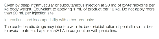 Given by deep intramuscular or subcutaneous injection at 20 mg of oxytetracycline per kg body weight. Equivalent to applying 1 mL of product per 10 kg. Do not apply more than 20 mL per injection site. Interactions and incompatibility with other products: The bacteriostatic drugs may interfere with the bactericidal action of penicillin so it is best to avoid treatment Lapimicina® LA in conjunction with penicillins. 