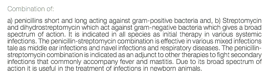 Combination of: a) penicillins short and long acting against gram-positive bacteria and, b) Streptomycin and dihydrostreptomycin which act against gram-negative bacteria which gives a broad spectrum of action. It is indicated in all species as initial therapy in various systemic infections. The penicillin-streptomycin combination is effective in various mixed infections tale as middle ear infections and navel infections and respiratory diseases. The penicillin-streptomycin combination is indicated as an adjunct to other therapies to fight secondary infections that commonly accompany fever and mastitis. Due to its broad spectrum of action it is useful in the treatment of infections in newborn animals. 