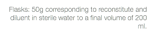 Flasks: 50g corresponding to reconstitute and diluent in sterile water to a final volume of 200 ml.