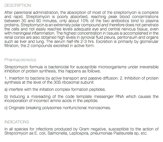 DESCRIPTION After parenteral administration, the absorption of most of the streptomycin is complete and rapid. Streptomycin is poorly absorbed, reaching peak blood concentrations between 30 and 90 minutes, only about 10% of the two antibiotics bind to plasma proteins. Streptomycin is an extremely polar compound and therefore does not penetrate the cells and not easily reaches levels adequate eye and central nervous tissue, even with meningeal inflammation. The highest concentration in tissues is accomplished in the renal cortex are also obtained high levels in synovial fluid pleura, peritoneum and organs such as liver and lung. The serum half-life 2-3 hrs. Excretion is primarily by glomerular filtration, the 2 compounds excreted in active form. Pharmacokinetics Streptomycin formula is bactericidal for susceptible microorganisms under irreversible inhibition of protein synthesis, this happens as follows: 1. Insertion to bacteria by active transport and passive diffusion. 2. Inhibition of protein synthesis at the level of the 30S ribosomal subunit a) interfere with the initiation complex formation peptides. b) Inducing a misreading of the code template messenger RNA which causes the incorporation of incorrect amino acids in the peptide. c) Originate breaking polysomes nonfunctional monosomes. INDICATIONS In all species for infections produced by Gram negative, susceptible to the action of Streptomycin as E. coli, Salmonella, Leptospira, pneumonias Pasteurella sp, etc. 