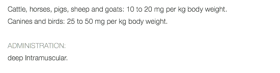 Cattle, horses, pigs, sheep and goats: 10 to 20 mg per kg body weight. Canines and birds: 25 to 50 mg per kg body weight. ADMINISTRATION: deep Intramuscular. 