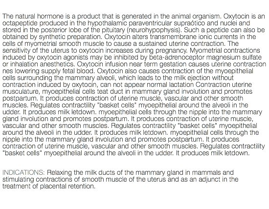  The natural hormone is a product that is generated in the animal organism. Oxytocin is an octapeptide produced in the hypothalamic paraventricular supraótico and nuclei and stored in the posterior lobe of the pituitary (neurohypophysis). Such a peptide can also be obtained by synthetic preparation. Oxytocin alters transmembrane ionic currents in the cells of myometrial smooth muscle to cause a sustained uterine contraction. The sensitivity of the uterus to oxytocin increases during pregnancy. Myometrial contractions induced by oxytocin agonists may be inhibited by beta-adrenoceptor magnesium sulfate or inhalation anesthetics. Oxytocin infusion near term gestation causes uterine contraction nes lowering supply fetal blood. Oxytocin also causes contraction of the myoepithelial cells surrounding the mammary alveoli, which leads to the milk ejection without contraction induced by oxytocin, can not appear normal lactation Contraction uterine musculature, myoepithelial cells teat duct in mammary gland involution and promotes postpartum. It produces contraction of uterine muscle, vascular and other smooth muscles. Regulates contractility "basket cells" myoepithelial around the alveoli in the udder. It produces milk letdown. myoepithelial cells through the nipple into the mammary gland involution and promotes postpartum. It produces contraction of uterine muscle, vascular and other smooth muscles. Regulates contractility "basket cells" myoepithelial around the alveoli in the udder. It produces milk letdown. myoepithelial cells through the nipple into the mammary gland involution and promotes postpartum. It produces contraction of uterine muscle, vascular and other smooth muscles. Regulates contractility "basket cells" myoepithelial around the alveoli in the udder. It produces milk letdown. INDICATIONS: Relaxing the milk ducts of the mammary gland in mammals and stimulating contractions of smooth muscle of the uterus and as an adjunct in the treatment of placental retention. 