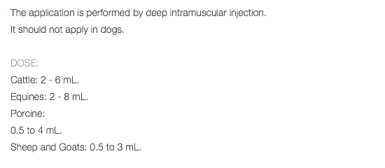 The application is performed by deep intramuscular injection. It should not apply in dogs. DOSE: Cattle: 2 - 6 mL. Equines: 2 - 8 mL. Porcine: 0.5 to 4 mL. Sheep and Goats: 0.5 to 3 mL. 