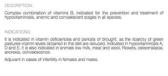 DESCRIPTION: Complex combination of vitamins B, indicated for the prevention and treatment of hypovitaminosis, anemic and convalescent stages in all species. INDICATIONS: It is indicated in vitamin deficiencies and periods of drought, as the scarcity of green pastures vitamin levels obtained in the diet are reduced. Indicated in hypovitaminosis A, D and E. It is also indicated in animals low milk, meat and wool. Rickets, osteomalacia, anorexia, convalescence. Adjuvant in cases of infertility in females and males. 