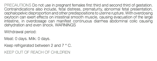 PRECAUTIONS Do not use in pregnant females first third and second third of gestation. Contraindications also include, fetal distress, prematurity, abnormal fetal presentation, cephalopelvic disproportion and other predispositions to uterine rupture. With overdosing oxytocin can exert effects on intestinal smooth muscle, causing evacuation of the large intestine, in overdosage can manifest continuous diarrhea abdominal colic causing dehydration and even shock. WARNINGS Withdrawal period: Meat: 0 days. Milk: 0 days. Keep refrigerated between 2 and 7 ° C. KEEP OUT OF REACH OF CHILDREN 