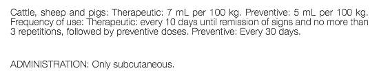 Cattle, sheep and pigs: Therapeutic: 7 mL per 100 kg. Preventive: 5 mL per 100 kg. Frequency of use: Therapeutic: every 10 days until remission of signs and no more than 3 repetitions, followed by preventive doses. Preventive: Every 30 days. ADMINISTRATION: Only subcutaneous.