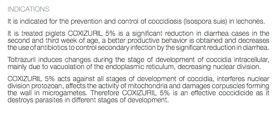 INDICATIONS It is indicated for the prevention and control of coccidiosis (Isospora suis) in lechones. It is treated piglets COXIZURIL 5% is a significant reduction in diarrhea cases in the second and third week of age, a better productive behavior is obtained and decreases the use of antibiotics to control secondary infection by the significant reduction in diarrhea. Toltrazuril induces changes during the stage of development of coccidia intracellular, mainly due to vacuolation of the endoplasmic reticulum, decreasing nuclear division. COXIZURIL 5% acts against all stages of development of coccidia, interferes nuclear division protozoan, affects the activity of mitochondria and damages corpuscles forming the wall in microgametes. Therefore COXIZURIL 5% is an effective coccidicide as it destroys parasites in different stages of development. 