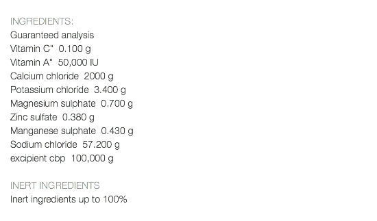  INGREDIENTS: Guaranteed analysis Vitamin C" 0.100 g Vitamin A" 50,000 IU Calcium chloride 2000 g Potassium chloride 3.400 g Magnesium sulphate 0.700 g Zinc sulfate 0.380 g Manganese sulphate 0.430 g Sodium chloride 57.200 g excipient cbp 100,000 g INERT INGREDIENTS Inert ingredients up to 100% 