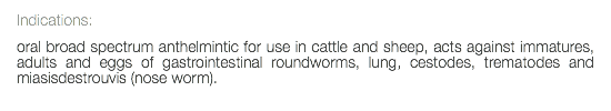 Indications: oral broad spectrum anthelmintic for use in cattle and sheep, acts against immatures, adults and eggs of gastrointestinal roundworms, lung, cestodes, trematodes and miasisdestrouvis (nose worm). 