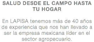 SALUD DESDE EL CAMPO HASTA TU HOGAR En LAPISA tenemos más de 40 años de experiencia que nos han llevado a ser la empresa mexicana líder en el sector agropecuario.