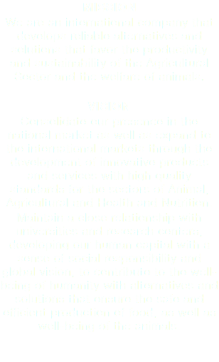 MISSION We are an international company that develops reliable alternatives and solutions that favor the productivity and sustainability of the Agricultural Sector and the welfare of animals. VISION Consolidate our presence in the national market as well as expand to the international markets through the development of innovative products and services with high quality standards for the sectors of Animal, Agricultural and Health and Nutrition. Maintain a close relationship with universities and research centers, developing our human capital with a sense of social responsibility and global vision, to contribute to the well-being of humanity with alternatives and solutions that ensure the safe and efficient production of food, as well as well-being of the animals.