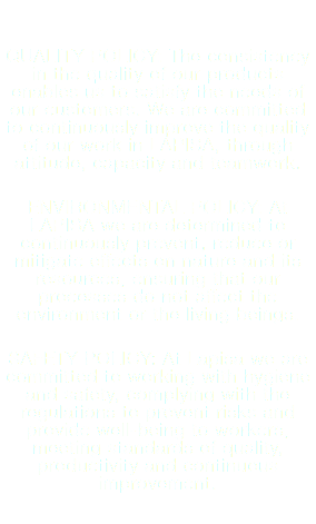  QUALITY POLICY: The consistency in the quality of our products enables us to satisfy the needs of our customers. We are committed to continuously improve the quality of our work in LAPISA, through attitude, capacity and teamwork. ENVIRONMENTAL POLICY: At LAPISA we are determined to continuously prevent, reduce or mitigate effects on nature and its resources, ensuring that our processes do not affect the environment or the living beings. SAFETY POLICY: At Lapisa we are committed to working with hygiene and safety, complying with the regulations to prevent risks and provide well-being to workers, meeting standards of quality, productivity and continuous improvement.