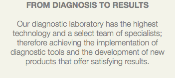 FROM DIAGNOSIS TO RESULTS Our diagnostic laboratory has the highest technology and a select team of specialists; therefore achieving the implementation of diagnostic tools and the development of new products that offer satisfying results.