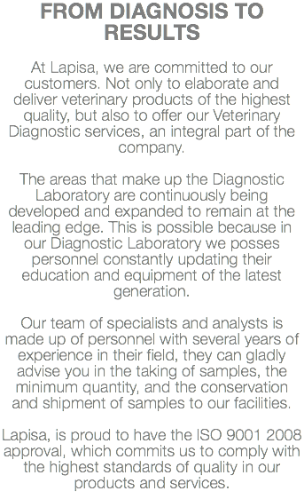 FROM DIAGNOSIS TO RESULTS At Lapisa, we are committed to our customers. Not only to elaborate and deliver veterinary products of the highest quality, but also to offer our Veterinary Diagnostic services, an integral part of the company. The areas that make up the Diagnostic Laboratory are continuously being developed and expanded to remain at the leading edge. This is possible because in our Diagnostic Laboratory we posses personnel constantly updating their education and equipment of the latest generation. Our team of specialists and analysts is made up of personnel with several years of experience in their field, they can gladly advise you in the taking of samples, the minimum quantity, and the conservation and shipment of samples to our facilities. Lapisa, is proud to have the ISO 9001 2008 approval, which commits us to comply with the highest standards of quality in our products and services.