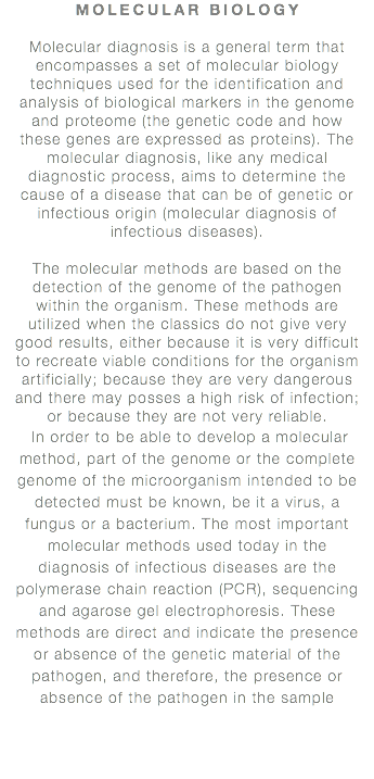 MOLECULAR BIOLOGY Molecular diagnosis is a general term that encompasses a set of molecular biology techniques used for the identification and analysis of biological markers in the genome and proteome (the genetic code and how these genes are expressed as proteins). The molecular diagnosis, like any medical diagnostic process, aims to determine the cause of a disease that can be of genetic or infectious origin (molecular diagnosis of infectious diseases). The molecular methods are based on the detection of the genome of the pathogen within the organism. These methods are utilized when the classics do not give very good results, either because it is very difficult to recreate viable conditions for the organism artificially; because they are very dangerous and there may posses a high risk of infection; or because they are not very reliable. In order to be able to develop a molecular method, part of the genome or the complete genome of the microorganism intended to be detected must be known, be it a virus, a fungus or a bacterium. The most important molecular methods used today in the diagnosis of infectious diseases are the polymerase chain reaction (PCR), sequencing and agarose gel electrophoresis. These methods are direct and indicate the presence or absence of the genetic material of the pathogen, and therefore, the presence or absence of the pathogen in the sample 
