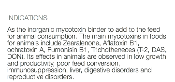  INDICATIONS As the inorganic mycotoxin binder to add to the feed for animal consumption. The main mycotoxins in foods for animals include Zearalenone, Aflatoxin B1, ochratoxin A, Fumonisin B1, Trichotheneces (T-2, DAS, DON). Its effects in animals are observed in low growth and productivity, poor feed conversion, immunosuppression, liver, digestive disorders and reproductive disorders.