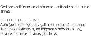  Oral para adicionar en el alimento destinado al consumo animal. ESPECIES DE DESTINO Aves (pollo de engorda y gallina de postura), porcinos (lechones destetados, en engorda y reproductores), bovinos (terneros), ovinos (corderos). 