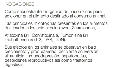 INDICACIONES Como secuestrante inorgánico de micotoxinas para adicionar en el alimento destinado al consumo animal. Las principales micotoxinas presentes en los alimentos destinados a los animales incluyen: Zearalenona, Aflatoxina B1, Ochratoxina a, Fumonisina B1, Trichotheneces (T-2, DAS, DON). Sus efectos en los animales se observan en bajo crecimiento y productividad, deficiente conversión alimenticia, inmunodepresión, hepatopatías, desórdenes reproductivos así como trastornos digestivos.