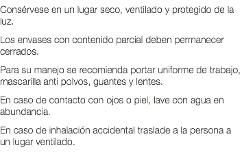 Consérvese en un lugar seco, ventilado y protegido de la luz. Los envases con contenido parcial deben permanecer cerrados. Para su manejo se recomienda portar uniforme de trabajo, mascarilla anti polvos, guantes y lentes. En caso de contacto con ojos o piel, lave con agua en abundancia. En caso de inhalación accidental traslade a la persona a un lugar ventilado. 