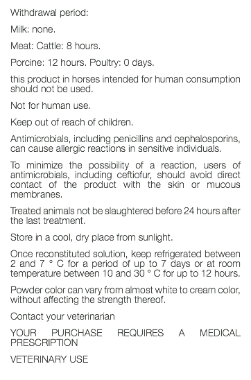 Withdrawal period: Milk: none. Meat: Cattle: 8 hours. Porcine: 12 hours. Poultry: 0 days. this product in horses intended for human consumption should not be used. Not for human use. Keep out of reach of children. Antimicrobials, including penicillins and cephalosporins, can cause allergic reactions in sensitive individuals. To minimize the possibility of a reaction, users of antimicrobials, including ceftiofur, should avoid direct contact of the product with the skin or mucous membranes. Treated animals not be slaughtered before 24 hours after the last treatment. Store in a cool, dry place from sunlight. Once reconstituted solution, keep refrigerated between 2 and 7 ° C for a period of up to 7 days or at room temperature between 10 and 30 ° C for up to 12 hours. Powder color can vary from almost white to cream color, without affecting the strength thereof. Contact your veterinarian YOUR PURCHASE REQUIRES A MEDICAL PRESCRIPTION VETERINARY USE 