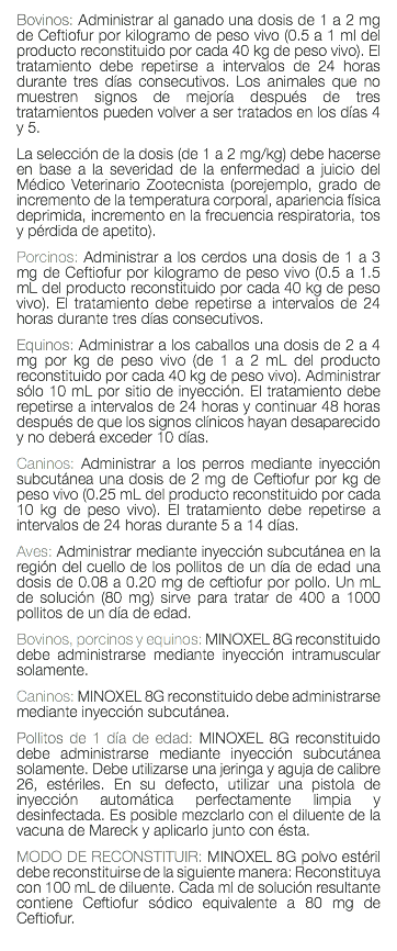 Bovinos: Administrar al ganado una dosis de 1 a 2 mg de Ceftiofur por kilogramo de peso vivo (0.5 a 1 ml del producto reconstituido por cada 40 kg de peso vivo). El tratamiento debe repetirse a intervalos de 24 horas durante tres días consecutivos. Los animales que no muestren signos de mejoría después de tres tratamientos pueden volver a ser tratados en los días 4 y 5. La selección de la dosis (de 1 a 2 mg/kg) debe hacerse en base a la severidad de la enfermedad a juicio del Médico Veterinario Zootecnista (porejemplo, grado de incremento de la temperatura corporal, apariencia física deprimida, incremento en la frecuencia respiratoria, tos y pérdida de apetito). Porcinos: Administrar a los cerdos una dosis de 1 a 3 mg de Ceftiofur por kilogramo de peso vivo (0.5 a 1.5 mL del producto reconstituido por cada 40 kg de peso vivo). El tratamiento debe repetirse a intervalos de 24 horas durante tres días consecutivos. Equinos: Administrar a los caballos una dosis de 2 a 4 mg por kg de peso vivo (de 1 a 2 mL del producto reconstituido por cada 40 kg de peso vivo). Administrar sólo 10 mL por sitio de inyección. El tratamiento debe repetirse a intervalos de 24 horas y continuar 48 horas después de que los signos clínicos hayan desaparecido y no deberá exceder 10 días. Caninos: Administrar a los perros mediante inyección subcutánea una dosis de 2 mg de Ceftiofur por kg de peso vivo (0.25 mL del producto reconstituido por cada 10 kg de peso vivo). El tratamiento debe repetirse a intervalos de 24 horas durante 5 a 14 días. Aves: Administrar mediante inyección subcutánea en la región del cuello de los pollitos de un día de edad una dosis de 0.08 a 0.20 mg de ceftiofur por pollo. Un mL de solución (80 mg) sirve para tratar de 400 a 1000 pollitos de un día de edad. Bovinos, porcinos y equinos: MINOXEL 8G reconstituido debe administrarse mediante inyección intramuscular solamente. Caninos: MINOXEL 8G reconstituido debe administrarse mediante inyección subcutánea. Pollitos de 1 día de edad: MINOXEL 8G reconstituido debe administrarse mediante inyección subcutánea solamente. Debe utilizarse una jeringa y aguja de calibre 26, estériles. En su defecto, utilizar una pistola de inyección automática perfectamente limpia y desinfectada. Es posible mezclarlo con el diluente de la vacuna de Mareck y aplicarlo junto con ésta. MODO DE RECONSTITUIR: MINOXEL 8G polvo estéril debe reconstituirse de la siguiente manera: Reconstituya con 100 mL de diluente. Cada ml de solución resultante contiene Ceftiofur sódico equivalente a 80 mg de Ceftiofur. 