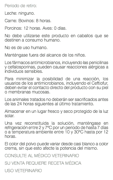 Periodo de retiro: Leche: ninguno. Carne: Bovinos: 8 horas. Porcinos: 12 horas. Aves: 0 días. No debe utilizarse este producto en caballos que se destinen a consumo humano. No es de uso humano. Manténgase fuera del alcance de los niños. Los fármacos antimicrobianos, incluyendo las penicilinas y cefalosporinas, pueden causar reacciones alérgicas a individuos sensibles. Para minimizar la posibilidad de una reacción, los usuarios de los antimicrobianos, incluyendo el Ceftiofur, deben evitar el contacto directo del producto con su piel o membranas mucosas. Los animales tratados no deberán ser sacrificados antes de las 24 horas siguientes al último tratamiento. Almacenar en un lugar fresco y seco protegido de la luz solar. Una vez reconstituida la solución, manténgase en refrigeración entre 2 y 7ºC por un periodo de hasta 7 días o a temperatura ambiente entre 10 y 30ºC hasta por 12 horas. El color del polvo puede variar desde casi blanco a color crema, sin que esto afecte la potencia del mismo. CONSULTE AL MÉDICO VETERINARIO SU VENTA REQUIERE RECETA MÉDICA USO VETERINARIO 