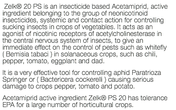  Zelk® 20 PS is an insecticide based Acetamiprid, active ingredient belonging to the group of neonicotinoid insecticides, systemic and contact action for controlling sucking insects in crops of vegetables. It acts as an agonist of nicotinic receptors of acetylcholinesterase in the central nervous system of insects, to give an immediate effect on the control of pests such as whitefly ( Bemisia tabaci ) in solanaceous crops, such as chili, pepper, tomato, eggplant and dad. It is a very effective tool for controlling aphid Paratrioza Springer or ( Bactericera cockerelli ) causing serious damage to crops pepper, tomato and potato. Acetamiprid active ingredient Zelk® PS 20 has tolerance EPA for a large number of horticultural crops.