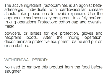 The active ingredient (ractopamine), is an agonist beta-adrenergic. Individuals with cardiovascular disease should take precautions to avoid exposure. Use the appropriate and necessary equipment to safely perform mixing operations Protection: cotton cap and overalls, mask powders, or lenses for eye protection, gloves and neoprene boots. After the mixing operation, decontaminate protective equipment, bathe and put on clean clothes. WITHDRAWAL PERIOD: No need to remove this product from the food before slaughter 