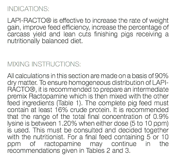 INDICATIONS: LAPI-RACTO® is effective to increase the rate of weight gain, improve feed efficiency, increase the percentage of carcass yield and lean cuts finishing pigs receiving a nutritionally balanced diet. MIXING INSTRUCTIONS: All calculations in this section are made on a basis of 90% dry matter. To ensure homogeneous distribution of LAPI-RACTO®, it is recommended to prepare an intermediate premix Ractopamine which is then mixed with the other feed ingredients (Table 1). The complete pig feed must contain at least 16% crude protein. It is recommended that the range of the total final concentration of 0.9% lysine is between 1.20% when either dose (5 to 10 ppm) is used. This must be consulted and decided together with the nutritionist. For a final feed containing 5 or 10 ppm of ractopamine may continue in the recommendations given in Tables 2 and 3. 