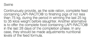 Swine Continuously provide, as the sole ration, complete feed containing LAPI-RACTO® to finishing pigs of not less than 75 kg, during the period in winning the last 25 kg to 35 kilos weight before slaughter. Another alternative is to offer the complete food containing LAPI-RACTO® in the last 28 days of the completion phase. In any case, they should be made adjustments nutritional levels of the feed formula. 