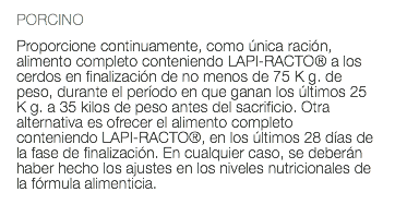 PORCINO Proporcione continuamente, como única ración, alimento completo conteniendo LAPI-RACTO® a los cerdos en finalización de no menos de 75 K g. de peso, durante el período en que ganan los últimos 25 K g. a 35 kilos de peso antes del sacrificio. Otra alternativa es ofrecer el alimento completo conteniendo LAPI-RACTO®, en los últimos 28 días de la fase de finalización. En cualquier caso, se deberán haber hecho los ajustes en los niveles nutricionales de la fórmula alimenticia. 