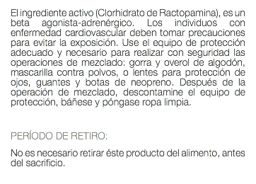 El ingrediente activo (Clorhidrato de Ractopamina), es un beta agonista-adrenérgico. Los individuos con enfermedad cardiovascular deben tomar precauciones para evitar la exposición. Use el equipo de protección adecuado y necesario para realizar con seguridad las operaciones de mezclado: gorra y overol de algodón, mascarilla contra polvos, o lentes para protección de ojos, guantes y botas de neopreno. Después de la operación de mezclado, descontamine el equipo de protección, báñese y póngase ropa limpia. PERÍODO DE RETIRO: No es necesario retirar éste producto del alimento, antes del sacrificio. 