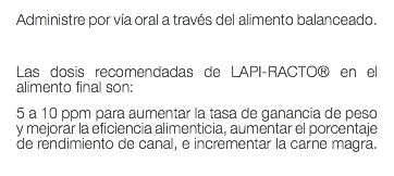 Administre por vía oral a través del alimento balanceado. Las dosis recomendadas de LAPI-RACTO® en el alimento final son: 5 a 10 ppm para aumentar la tasa de ganancia de peso y mejorar la eficiencia alimenticia, aumentar el porcentaje de rendimiento de canal, e incrementar la carne magra. 