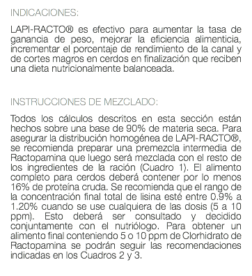 INDICACIONES: LAPI-RACTO® es efectivo para aumentar la tasa de ganancia de peso, mejorar la eficiencia alimenticia, incrementar el porcentaje de rendimiento de la canal y de cortes magros en cerdos en finalización que reciben una dieta nutricionalmente balanceada. INSTRUCCIONES DE MEZCLADO: Todos los cálculos descritos en esta sección están hechos sobre una base de 90% de materia seca. Para asegurar la distribución homogénea de LAPI-RACTO®, se recomienda preparar una premezcla intermedia de Ractopamina que luego será mezclada con el resto de los ingredientes de la ración (Cuadro 1). El alimento completo para cerdos deberá contener por lo menos 16% de proteína cruda. Se recomienda que el rango de la concentración final total de lisina esté entre 0.9% a 1.20% cuando se use cualquiera de las dosis (5 a 10 ppm). Esto deberá ser consultado y decidido conjuntamente con el nutriólogo. Para obtener un alimento final conteniendo 5 o 10 ppm de Clorhidrato de Ractopamina se podrán seguir las recomendaciones indicadas en los Cuadros 2 y 3. 