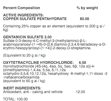  Percent Composition % by weight ACTIVE INGREDIENTS: COPPER SULFATE PENTAHYDRATE 80.00 Containing 25% copper as an element (equivalent to 200 g ai / kg) GENTAMICIN SULFATE 2.00 Sulfate 0-3-deoxy-4-C-methyl-3-(methylamino)-β-L-arabinopyranosyl-(1→6)-0-[2,6 diamino-2,3,4.6-tetradeoxy-α-D-erythro-hexopyranosyl-(1→4)]-2-deoxy-D-streptamine. (Equivalent to 20 g ai / kg) OXYTETRACYCLINE HYDROCHLORIDE: 6.00 monohydrochloride [4S-(4α, 4aα, 5α, 5aα, 6β, 12a α)]-4-(dimethylamino)-1,4,4a, 5,5a, 6,11,12a octahydro-3,5,6,10,12,12a, hexahydroxy -6-methyl-1,11-dioxo -2 -naftacencarboxamida (equivalent to 60 g ai / kg) INERT INGREDIENTS: Antioxidant, anti - caking and vehicle 12.00 TOTAL: 100.00