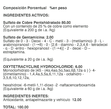  Composición Porcentual %en peso INGREDIENTES ACTIVOS: Sulfato de Cobre Pentahidratado 80.00 Con un contenido de 25 % de cobre como elemento (Equivalente a 200 g de i.a. /kg) Sulfato de Gentamicina: 2.00 Sulfato de 0 - 3 - Deoxi - 4 - C - metil - 3 - (metilamino)- β - L - arabinopiranosil - (1→6) - 0 - [2,6 - diamino - 2,3,4,6 - tetradeoxi - α - D -eritro - hexopiranosil - (1→4)] - 2 - deoxi - D – estreptamina. (Equivalente a 20 g de i.a. /kg) OXYTETRACYCLINE HYDROCHLORIDE: 6.00 Monoclorhidrato de [4S - (4α,4aα,5α,5aα,6β,12a α ) ]- 4- (dimetilamino) - 1,4,4a,5,5a,6,11,12a - octahidro - 3,5,6,10,12,12a, hexahidroxi -6-metil-1,11-dioxo -2 -naftacencarboxamida (Equivalente a 60 g de i.a. /kg) INGREDIENTES INERTES: Antioxidante, antiapelmazante y vehículo 12.00 TOTAL: 100.00