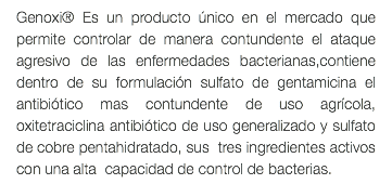 Genoxi® Es un producto único en el mercado que permite controlar de manera contundente el ataque agresivo de las enfermedades bacterianas,contiene dentro de su formulación sulfato de gentamicina el antibiótico mas contundente de uso agrícola, oxitetraciclina antibiótico de uso generalizado y sulfato de cobre pentahidratado, sus tres ingredientes activos con una alta capacidad de control de bacterias.