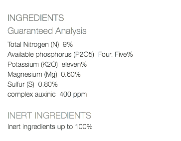  INGREDIENTS Guaranteed Analysis Total Nitrogen (N) 9% Available phosphorus (P2O5) Four. Five% Potassium (K2O) eleven% Magnesium (Mg) 0.60% Sulfur (S) 0.80% complex auxinic 400 ppm INERT INGREDIENTS Inert ingredients up to 100% 