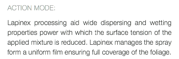 ACTION MODE: Lapinex processing aid wide dispersing and wetting properties power with which the surface tension of the applied mixture is reduced. Lapinex manages the spray form a uniform film ensuring full coverage of the foliage.