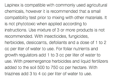 Lapinex is compatible with commonly used agricultural chemicals, however it is recommended that a small compatibility test prior to mixing with other materials. It is not phytotoxic when applied according to instructions. Use mixture of 3 or more products is not recommended. With insecticides, fungicides, herbicides, desiccants, defoliants and a dose of 1 to 2 cc per liter of water to use. For foliar nutrients and growth regulators add 1 to 3 cc per liter of water to use. With preemergence herbicides and liquid fertilizers added to the soil 500 to 750 cc per hectare. With triazines add 3 to 4 cc per liter of water to use.