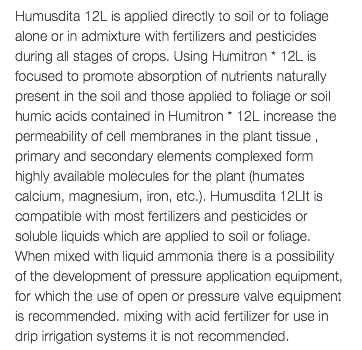 Humusdita 12L is applied directly to soil or to foliage alone or in admixture with fertilizers and pesticides during all stages of crops. Using Humitron * 12L is focused to promote absorption of nutrients naturally present in the soil and those applied to foliage or soil humic acids contained in Humitron * 12L increase the permeability of cell membranes in the plant tissue , primary and secondary elements complexed form highly available molecules for the plant (humates calcium, magnesium, iron, etc.). Humusdita 12LIt is compatible with most fertilizers and pesticides or soluble liquids which are applied to soil or foliage. When mixed with liquid ammonia there is a possibility of the development of pressure application equipment, for which the use of open or pressure valve equipment is recommended. mixing with acid fertilizer for use in drip irrigation systems it is not recommended.