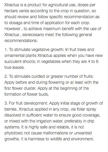 Xtractus is a product for agricultural use, doses per hectare varies according to the crop in question, so should review and follow specific recommendation as to dosage and time of application for each crop. However , to achieve maximum benefit with the use of Xtractus , esnecesario meet the following general recommendations: 1. To stimulate vegetative growth: In fruit trees and ornamental plants Xtractus applies when you have new succulent shoots; in vegetables when they are 4 to 6 true leaves. 2. To stimulate curdled or greater number of fruits: Apply before and during flowering or at least with the first flower cluster. Apply at the beginning of the formation of flower buds. 3. For fruit development: Apply initial stage of growth of berries. Xtractus applied in any crop, via foliar spray dissolved in sufficient water to ensure good coverage, or mixed with the irrigation water, preferably in drip systems. It is highly safe and reliable, it is not phytotoxic not cause malformations or unwanted growths. It is harmless to wildlife and environment. 