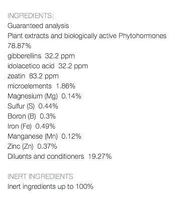  INGREDIENTS: Guaranteed analysis Plant extracts and biologically active Phytohormones 78.87% gibberellins 32.2 ppm idolacetico acid 32.2 ppm zeatin 83.2 ppm microelements 1.86% Magnesium (Mg) 0.14% Sulfur (S) 0.44% Boron (B) 0.3% Iron (Fe) 0.49% Manganese (Mn) 0.12% Zinc (Zn) 0.37% Diluents and conditioners 19.27% INERT INGREDIENTS Inert ingredients up to 100% 