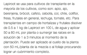 Lapiroot se usa para cultivos de transplante en la mayoría de los cultivos, como son: apio, ajo, berenjena, brócoli, cafeto, cebolla, col, chile, coliflor, fresa, frutales en general, lechuga, tomate, etc. Para transplantes en campo de hortalizas y frutales disolver de 0.5 a 1 kg de Lapiroot en 100 L de agua y aplicar 50 a 80 mL por planta o sumergir las raíces en la solución de 1 a 3 minutos al momento de la plantación. Puede ser aplicado al cuello de la planta con 50 mL/planta de la mezcla o al follaje procurando lograr un cubrimiento completo.