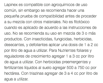 Lapinex es compatible con agroquímicos de uso común, sin embargo se recomienda hacer una pequeña prueba de compatibilidad antes de proceder a su mezcla con otros materiales. No es fitotóxico cuando es aplicado de acuerdo a las instrucciones de uso. No se recomienda su uso en mezcla de 3 o más productos. Con insecticidas, fungicidas, herbicidas, desecantes, y defoliantes aplicar una dosis de 1 a 2 cc por litro de agua a utilizar. Para Nutrientes foliares y reguladores de crecimiento agregar 1 a 3 cc por litro de agua a utilizar. Con herbicidas preemergentes y fertilizantes líquidos al suelo agregar 500 a 750 cc por hectárea. Con triazinas agregar de 3 a 4 cc por litro de agua a utilizar.