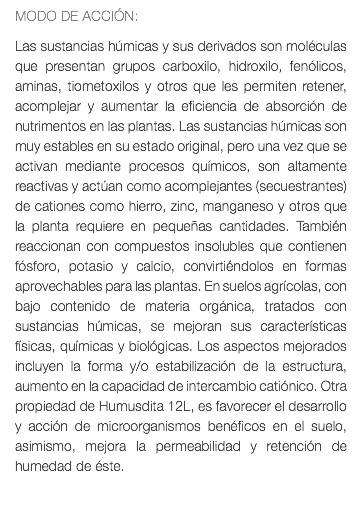 MODO DE ACCIÓN: Las sustancias húmicas y sus derivados son moléculas que presentan grupos carboxilo, hidroxilo, fenólicos, aminas, tiometoxilos y otros que les permiten retener, acomplejar y aumentar la eficiencia de absorción de nutrimentos en las plantas. Las sustancias húmicas son muy estables en su estado original, pero una vez que se activan mediante procesos químicos, son altamente reactivas y actúan como acomplejantes (secuestrantes) de cationes como hierro, zinc, manganeso y otros que la planta requiere en pequeñas cantidades. También reaccionan con compuestos insolubles que contienen fósforo, potasio y calcio, convirtiéndolos en formas aprovechables para las plantas. En suelos agrícolas, con bajo contenido de materia orgánica, tratados con sustancias húmicas, se mejoran sus características físicas, químicas y biológicas. Los aspectos mejorados incluyen la forma y/o estabilización de la estructura, aumento en la capacidad de intercambio catiónico. Otra propiedad de Humusdita 12L, es favorecer el desarrollo y acción de microorganismos benéficos en el suelo, asimismo, mejora la permeabilidad y retención de humedad de éste. 