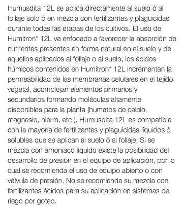 Humusdita 12L se aplica directamente al suelo ó al follaje solo ó en mezcla con fertilizantes y plaguicidas durante todas las etapas de los cultivos. El uso de Humitron* 12L va enfocado a favorecer la absorción de nutrientes presentes en forma natural en el suelo y de aquellos aplicados al follaje o al suelo, los ácidos húmicos contenidos en Humitron* 12L incrementan la permeabilidad de las membranas celulares en el tejido vegetal, acomplejan elementos primarios y secundarios formando moléculas altamente disponibles para la planta (humatos de calcio, magnesio, hierro, etc.). Humusdita 12L es compatible con la mayoría de fertilizantes y plaguicidas líquidos ó solubles que se aplican al suelo ó al follaje. Si se mezcla con amoniaco líquido existe la posibilidad del desarrollo de presión en el equipo de aplicación, por lo cual se recomienda el uso de equipo abierto o con válvula de presión. No se recomienda su mezcla con fertilizantes ácidos para su aplicación en sistemas de riego por goteo.