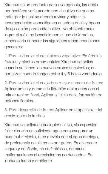 Xtractus es un producto para uso agrícola, las dosis por hectárea varía acorde con el cultivo de que se trate, por lo cual se deberá revisar y seguir la recomendación específica en cuanto a dosis y época de aplicación para cada cultivo. No obstante para lograr el máximo beneficio con el uso de Xtractus, esnecesario conocer las siguientes recomendaciones generales: 1. Para estimular el crecimiento vegetativo: En árboles frutales y plantas ornamentales Xtractus se aplica cuando se tienen los nuevos brotes suculentos; en hortalizas cuando tengan entre 4 y 6 hojas verdaderas. 2. Para estimular el cuajado o mayor numero de frutos: Aplicar antes y durante la floración o al menos con el primer racimo floral. Aplicar al inicio de la formación de botones florales. 3. Para desarrollo de frutos: Aplicar en etapa inicial del crecimiento de frutillos. Xtractus se aplica en cualquier cultivo, vía aspersión foliar disuelto en suficiente agua para asegurar un buen cubrimiento, o en mezcla con el agua de riego, de preferencia en sistemas por goteo. Es altamente seguro y confiable, no es fitotóxico, no causa malformaciones ni crecimientos no deseados. Es inocuo a fauna y ambiente. 